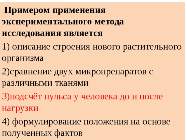  Примером применения экспериментального метода исследования является 1) описание строения нового растительного организма 2)сравнение двух микропрепаратов с различными тканями 3)подсчёт пульса у человека до и после нагрузки 4) формулирование положения на основе полученных фактов 