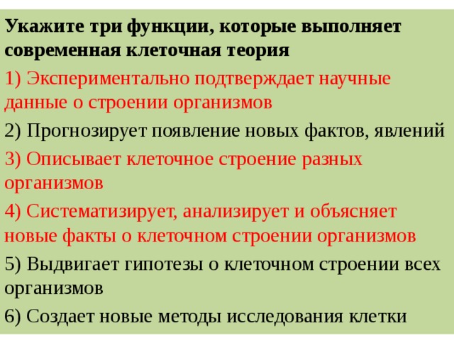 Укажите три функции, которые выполняет современная клеточная теория 1) Экспериментально подтверждает научные данные о строении организмов 2) Прогнозирует появление новых фактов, явлений 3) Описывает клеточное строение разных организмов 4) Систематизирует, анализирует и объясняет новые факты о клеточном строении организмов 5) Выдвигает гипотезы о клеточном строении всех организмов 6) Создает новые методы исследования клетки 