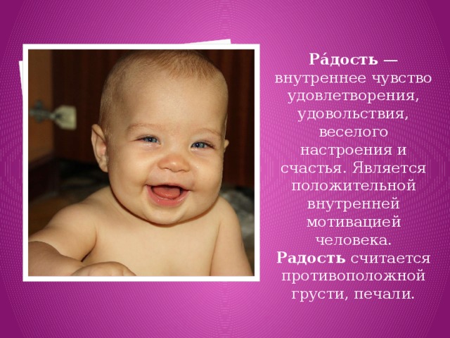 Ра́дость  — внутреннее чувство удовлетворения, удовольствия, веселого настроения и счастья. Является положительной внутренней мотивацией человека. Радость  считается противоположной грусти, печали. 