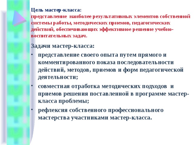 Цель мастер-класса:  представление наиболее результативных элементов собственной системы работы,  методических приемов, педагогических действий, обеспечивающих эффективное решение учебно-воспитательных задач . Задачи мастер-класса: представление своего опыта путем прямого и комментированного показа последовательности действий, методов, приемов и форм педагогической деятельности; совместная отработка методических подходов и приемов решения поставленной в программе мастер-класса проблемы; рефлексия собственного профессионального мастерства участниками мастер-класса.  
