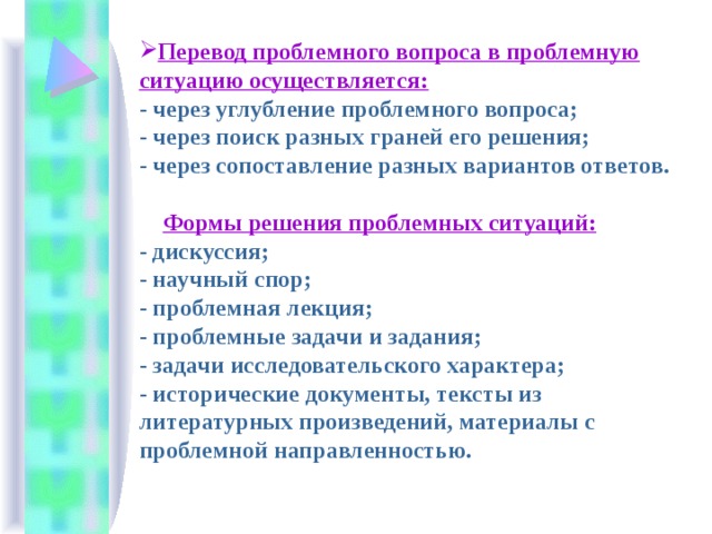 Перевод проблемного вопроса в проблемную ситуацию осуществляется:  - через углубление проблемного вопроса;  - через поиск разных граней его решения;  - через сопоставление разных вариантов ответов.    Формы решения проблемных ситуаций:  - дискуссия;  - научный спор;  - проблемная лекция;  - проблемные задачи и задания;  - задачи исследовательского характера;  - исторические документы, тексты из литературных произведений, материалы с проблемной направленностью.   