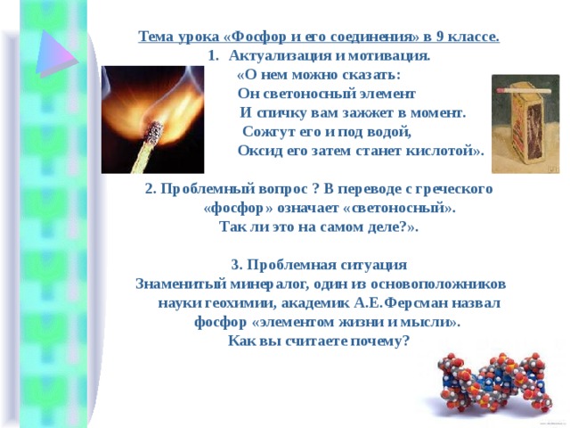 Тема урока «Фосфор и его соединения» в 9 классе. Актуализация и мотивация. «О нем можно сказать:  Он светоносный элемент  И спичку вам зажжет в момент.  Сожгут его и под водой,  Оксид его затем станет кислотой».  2. Проблемный вопрос ? В переводе с греческого «фосфор» означает «светоносный».  Так ли это на самом деле?».  3. Проблемная ситуация  Знаменитый минералог, один из основоположников науки геохимии, академик А.Е.Ферсман назвал фосфор «элементом жизни и мысли».  Как вы считаете почему? 