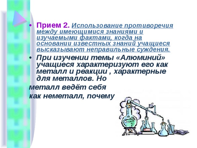 Прием 2.  Использование противоречия между имеющимися знаниями и изучаемыми фактами, когда на основании известных знаний учащиеся высказывают неправильные суждения. При изучении темы «Алюминий» учащиеся характеризуют его как металл и реакции , характерные для металлов. Но металл ведёт себя как неметалл, почему??  