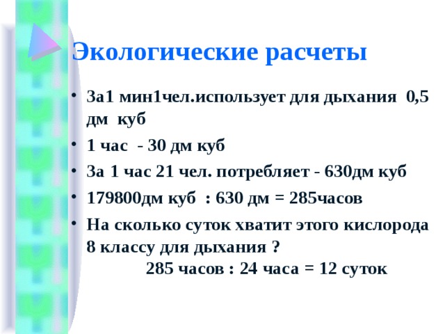 Экологические расчеты За1 мин1чел.использует для дыхания 0,5 дм куб 1 час - 30 дм куб За 1 час 21 чел. потребляет - 630дм куб 179800дм куб : 630 дм = 285часов На сколько суток хватит этого кислорода 8 классу для дыхания ? 285 часов : 24 часа = 12 суток  