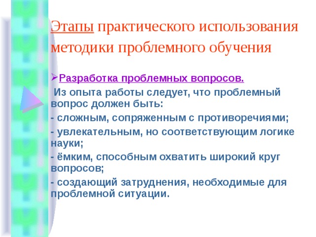 Этапы практического использования методики проблемного обучения  Разработка проблемных вопросов.  Из опыта работы следует, что проблемный вопрос должен быть: - сложным, сопряженным с противоречиями; - увлекательным, но соответствующим логике науки; - ёмким, способным охватить широкий круг вопросов; - создающий затруднения, необходимые для проблемной ситуации. 