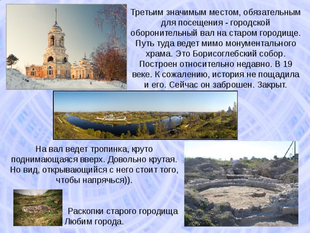 Третьим значимым местом, обязательным для посещения - городской оборонительный вал на старом городище. Путь туда ведет мимо монументального храма. Это Борисоглебский собор. Построен относительно недавно. В 19 веке. К сожалению, история не пощадила и его. Сейчас он заброшен. Закрыт. На вал ведет тропинка, круто поднимающаяся вверх. Довольно крутая. Но вид, открывающийся с него стоит того, чтобы напрячься)).   Раскопки старого городища Любим города. 