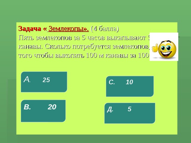 Задача «  Землекопы».  (4 балла)  Пять землекопов за 5 часов выкапывают 5 м канавы. Сколько потребуется землекопов, для того чтобы выкопать 100 м канавы за 100 часов?   А . 25 С. 10 В. 20 Д. 5 