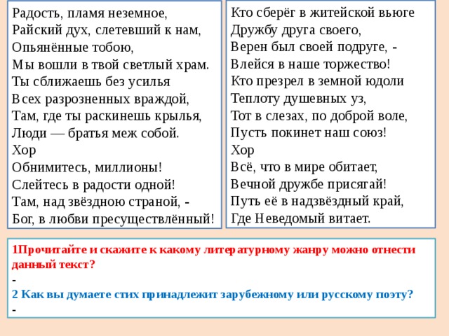 Кто сберёг в житейской вьюге Дружбу друга своего, Верен был своей подруге, - Влейся в наше торжество! Кто презрел в земной юдоли Теплоту душевных уз, Тот в слезах, по доброй воле, Пусть покинет наш союз! Хор Всё, что в мире обитает, Вечной дружбе присягай! Путь её в надзвёздный край, Где Неведомый витает. Радость, пламя неземное, Райский дух, слетевший к нам, Опьянённые тобою, Мы вошли в твой светлый храм. Ты сближаешь без усилья Всех разрозненных враждой, Там, где ты раскинешь крылья, Люди — братья меж собой. Хор Обнимитесь, миллионы! Слейтесь в радости одной! Там, над звёздною страной, - Бог, в любви пресуществлённый! 1Прочитайте и скажите к какому литературному жанру можно отнести данный текст? - 2 Как вы думаете стих принадлежит зарубежному или русскому поэту? - 