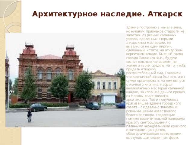 Архитектурное наследие. Аткарск Здание построено в начале века, но никаких признаков старости не заметно. Из резных каменных узоров, сделанных старыми аткарскими мастерами, не вывалился не один кирпич, сделанный, кстати, на аткарском кирпичном заводе. Бывший глава города Павлюков Ф.И., будучи состоятельным человеком, не жалел и своих средств на то, чтобы придать Аткарску респектабельный вид. Говорили, что кирпичный завод был его, и он сумел организовать на нем выпуск отличного кирпича, набрал великолепных мастеров каменной кладки, за хорошие деньги привез из Москвы талантливого архитектора. Так и получилось красивейшее здание городского совета - с идеально тонкими и ровными швами известкового белого раствора, создающие помимо восхитительной панорамы красоту светоощущения с плавными чередованиями красного и затемняющих цветов, облагораживаемые светотенями выступающих сказочных форм. 