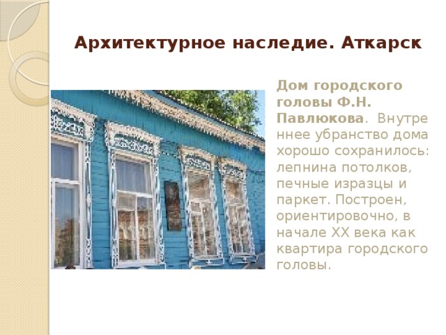 Архитектурное наследие. Аткарск Дом городского головы Ф.Н. Павлюкова .  Внутреннее убранство дома хорошо сохранилось: лепнина потолков, печные изразцы и паркет. Построен, ориентировочно, в начале XX века как квартира городского головы.   