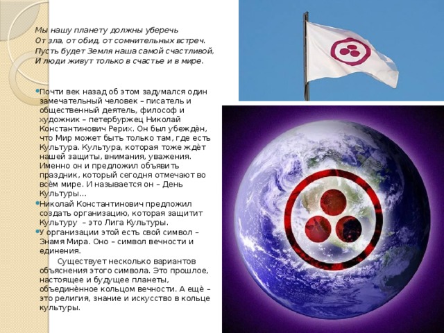  Мы нашу планету должны уберечь От зла, от обид, от сомнительных встреч. Пусть будет Земля наша самой счастливой, И люди живут только в счастье и в мире. Почти век назад об этом задумался один замечательный человек – писатель и общественный деятель, философ и художник – петербуржец Николай Константинович Рерих. Он был убеждѐн, что Мир может быть только там, где есть Культура. Культура, которая тоже ждѐт нашей защиты, внимания, уважения. Именно он и предложил объявить праздник, который сегодня отмечают во всѐм мире. И называется он – День Культуры… Николай Константинович предложил создать организацию, которая защитит Культуру – это Лига Культуры. У организации этой есть свой символ – Знамя Мира. Оно – символ вечности и единения.  Существует несколько вариантов объяснения этого символа. Это прошлое, настоящее и будущее планеты, объединѐнное кольцом вечности. А ещѐ – это религия, знание и искусство в кольце культуры.  