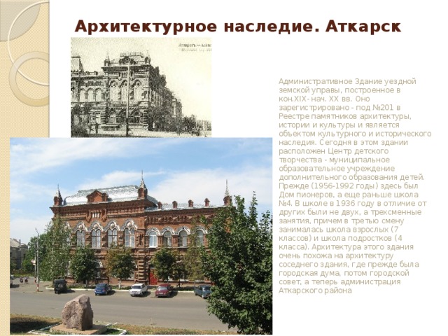 Архитектурное наследие. Аткарск Административное Здание уездной земской управы, построенное в кон.XIX- нач. ХХ вв. Оно зарегистрировано - под №201 в Реестре памятников архитектуры, истории и культуры и является объектом культурного и исторического наследия. Сегодня в этом здании расположен Центр детского творчества - муниципальное образовательное учреждение дополнительного образования детей. Прежде (1956-1992 годы) здесь был Дом пионеров, а еще раньше школа №4. В школе в 1936 году в отличие от других были не двух, а трехсменные занятия, причем в третью смену занималась школа взрослых (7 классов) и школа подростков (4 класса). Архитектура этого здания очень похожа на архитектуру соседнего здания, где прежде была городская дума, потом городской совет, а теперь администрация Аткарского района  
