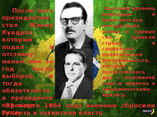  Высокий уровень инфляции и политическая поляризация левых и правых сил привели страну к социально-политической нестабильности, которая продолжалась два с половиной года и привела к экономическому кризису.   После него президентом стал Жаниу Куадрос, который подал в отставку менее чем за год после выборов, и тогда обязательства президента перешли к вице-президенту Жуану Гуларта.  31 марта 1964 года военные сбросили Гуларта и захватили власть. 