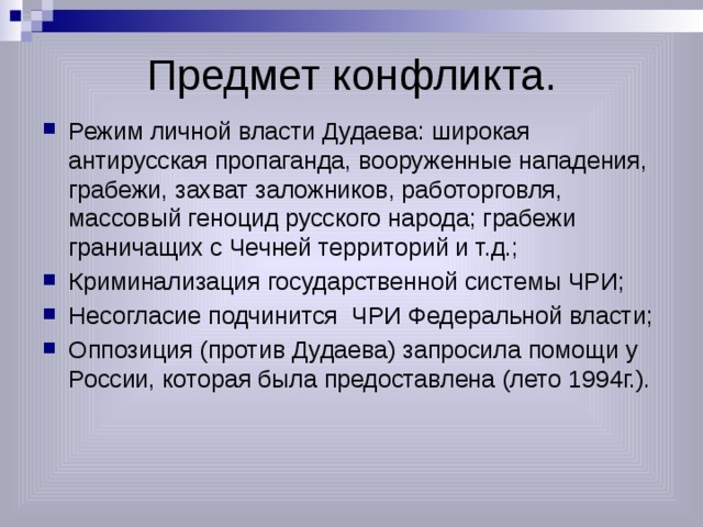 Предмет конфликта. Режим личной власти Дудаева: широкая антирусская пропаганда, вооруженные нападения, грабежи, захват заложников, работорговля, массовый геноцид русского народа; грабежи граничащих с Чечней территорий и т.д.; Криминализация государственной системы ЧРИ; Несогласие подчинится ЧРИ Федеральной власти; Оппозиция (против Дудаева) запросила помощи у России, которая была предоставлена (лето 1994г.). 