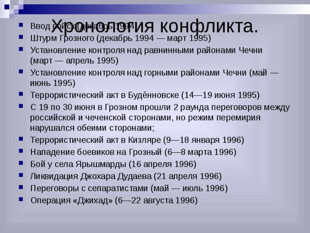 Хронология конфликта. Ввод войск (декабрь 1994) Штурм Грозного (декабрь 1994 — март 1995) Установление контроля над равнинными районами Чечни (март — апрель 1995) Установление контроля над горными районами Чечни (май — июнь 1995) Террористический акт в Будённовске (14—19 июня 1995) С 19 по 30 июня в Грозном прошли 2 раунда переговоров между российской и чеченской сторонами, но режим перемирия нарушался обеими сторонами; Террористический акт в Кизляре (9—18 января 1996) Нападение боевиков на Грозный (6—8 марта 1996) Бой у села Ярышмарды (16 апреля 1996) Ликвидация Джохара Дудаева (21 апреля 1996) Переговоры с сепаратистами (май — июль 1996) Операция «Джихад» (6—22 августа 1996) 