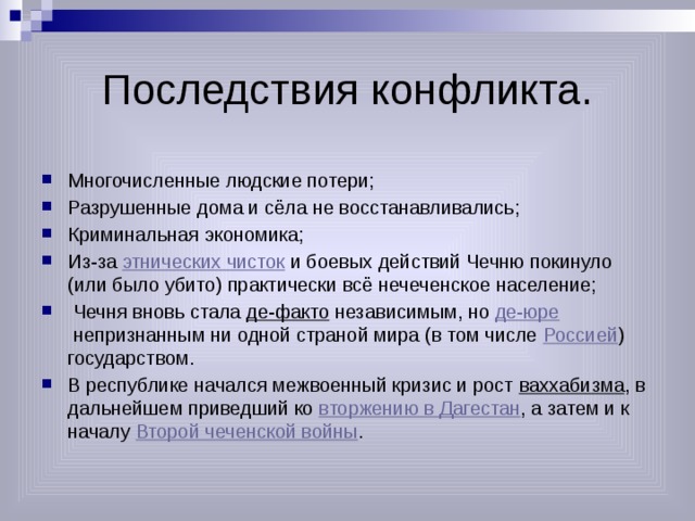 Последствия конфликта. Многочисленные людские потери; Разрушенные дома и сёла не восстанавливались; Криминальная экономика; Из-за  этнических чисток  и боевых действий Чечню покинуло (или было убито) практически всё нечеченское население;   Чечня вновь стала  де-факто  независимым, но  де-юре  непризнанным ни одной страной мира (в том числе  Россией ) государством. В республике начался межвоенный кризис и рост  ваххабизма , в дальнейшем приведший ко  вторжению в Дагестан , а затем и к началу  Второй чеченской войны . 