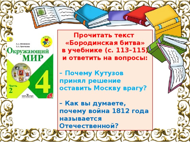Прочитать текст «Бородинская битва» в учебнике (с. 113–115) и ответить на вопросы:  – Почему Кутузов принял решение оставить Москву врагу?  – Как вы думаете, почему война 1812 года называется Отечественной? 