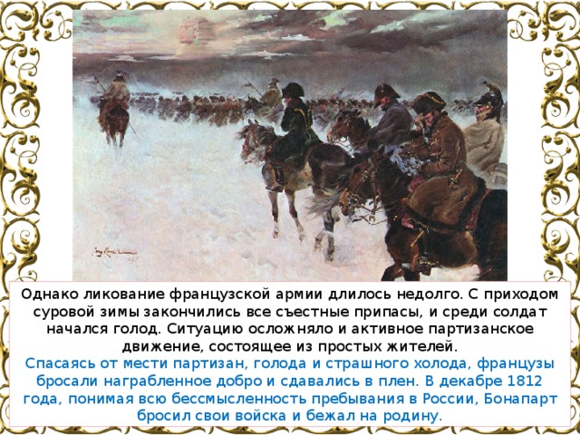Однако ликование французской армии длилось недолго. С приходом суровой зимы закончились все съестные припасы, и среди солдат начался голод. Ситуацию осложняло и активное партизанское движение, состоящее из простых жителей. Спасаясь от мести партизан, голода и страшного холода, французы бросали награбленное добро и сдавались в плен. В декабре 1812 года, понимая всю бессмысленность пребывания в России, Бонапарт бросил свои войска и бежал на родину. 