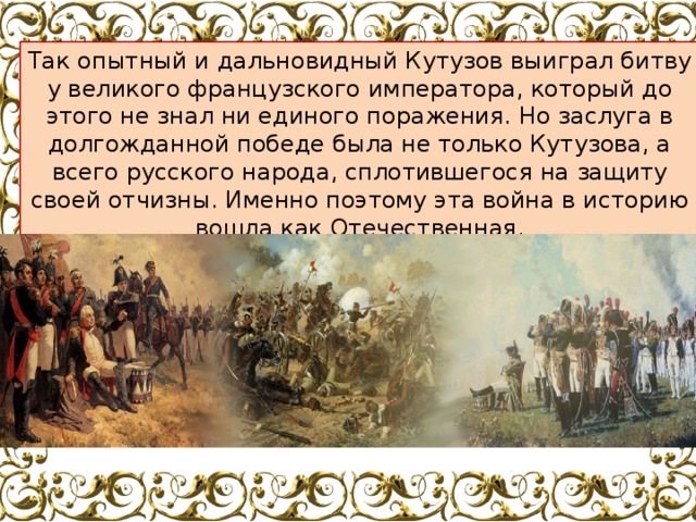Так опытный и дальновидный Кутузов выиграл битву у великого французского императора, который до этого не знал ни единого поражения. Но заслуга в долгожданной победе была не только Кутузова, а всего русского народа, сплотившегося на защиту своей отчизны. Именно поэтому эта война в историю вошла как Отечественная. 