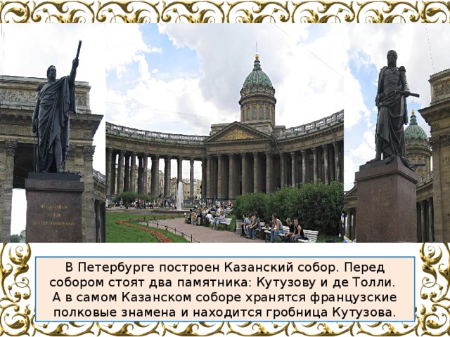 В Петербурге построен Казанский собор. Перед собором стоят два памятника: Кутузову и де Толли. А в самом Казанском соборе хранятся французские полковые знамена и находится гробница Кутузова. 