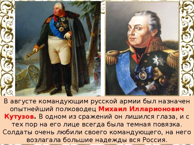 В августе командующим русской армии был назначен опытнейший полководец Михаил Илларионович Кутузов . В одном из сражений он лишился глаза, и с тех пор на его лице всегда была темная повязка. Солдаты очень любили своего командующего, на него возлагала большие надежды вся Россия. 