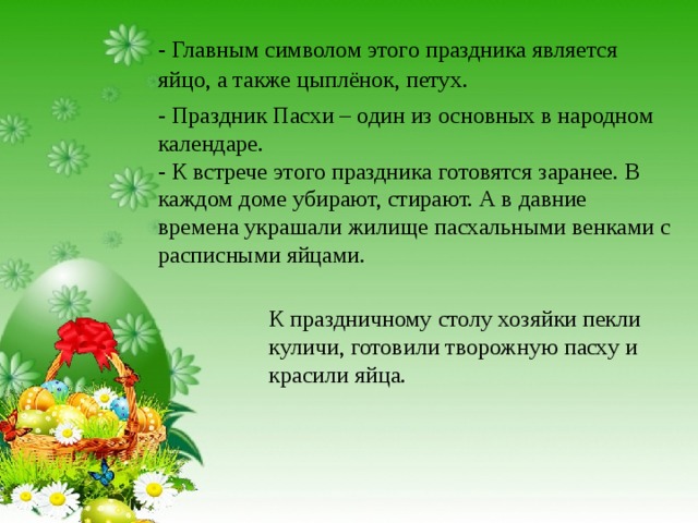- Главным символом этого праздника является яйцо, а также цыплёнок, петух. - Праздник Пасхи – один из основных в народном календаре.  - К встрече этого праздника готовятся заранее. В каждом доме убирают, стирают. А в давние времена украшали жилище пасхальными венками с расписными яйцами. К праздничному столу хозяйки пекли куличи, готовили творожную пасху и красили яйца. 