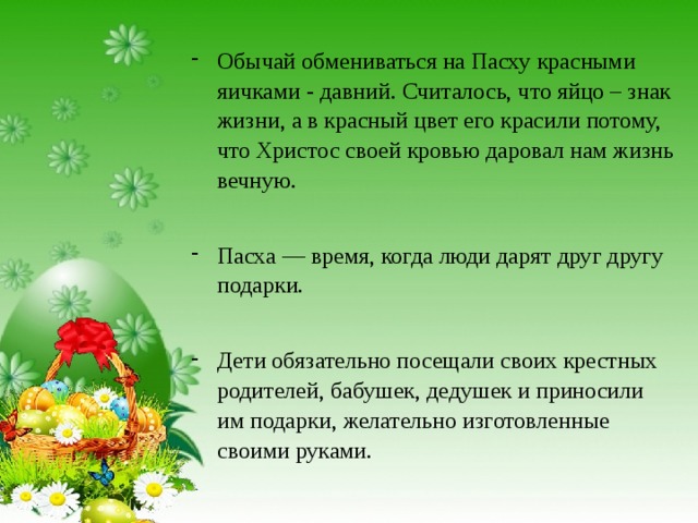 Обычай обмениваться на Пасху красными яичками - давний. Считалось, что яйцо – знак жизни, а в красный цвет его красили потому, что Христос своей кровью даровал нам жизнь вечную. Пасха — время, когда люди дарят друг другу подарки. Дети обязательно посещали своих крестных родителей, бабушек, дедушек и приносили им подарки, желательно изготовленные своими руками. 