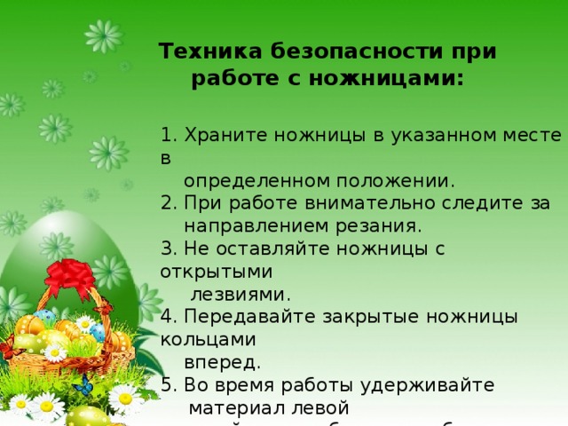 Техника безопасности при работе с ножницами:  1. Храните ножницы в указанном месте в  определенном положении. 2. При работе внимательно следите за  направлением резания. 3. Не оставляйте ножницы с открытыми  лезвиями. 4. Передавайте закрытые ножницы кольцами  вперед. 5. Во время работы удерживайте материал левой  рукой так, чтобы пальцы были в стороне от  лезвия. 
