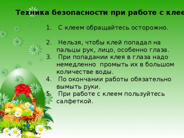 Техника безопасности при работе с клеем :  С клеем обращайтесь осторожно.  Нельзя, чтобы клей попадал на пальцы рук, лицо, особенно глаза.  При попадании клея в глаза надо немедленно промыть их в большом количестве воды.  По окончании работы обязательно вымыть руки.  При работе с клеем пользуйтесь салфеткой. 