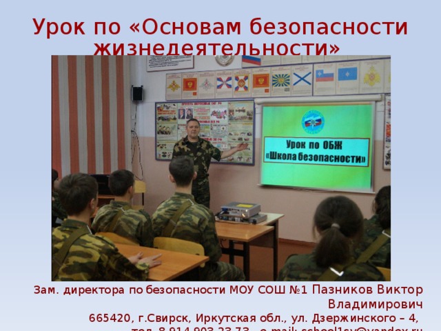 Урок по «Основам безопасности жизнедеятельности» Зам. директора по безопасности МОУ СОШ №1 Пазников Виктор Владимирович 665420, г.Свирск, Иркутская обл., ул. Дзержинского – 4, тел. 8 914 903 23 73. e-mail: school1sv@yandex.ru 