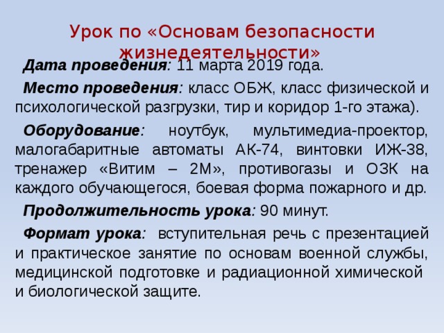Урок по «Основам безопасности жизнедеятельности» Дата проведения : 11 марта 2019 года. Место проведения : класс ОБЖ, класс физической и психологической разгрузки, тир и коридор 1-го этажа). Оборудование : ноутбук, мультимедиа-проектор, малогабаритные автоматы АК-74, винтовки ИЖ-38, тренажер «Витим – 2М», противогазы и ОЗК на каждого обучающегося, боевая форма пожарного и др. Продолжительность урока : 90 минут. Формат урока : вступительная речь с презентацией и практическое занятие по основам военной службы, медицинской подготовке и радиационной химической и биологической защите. 