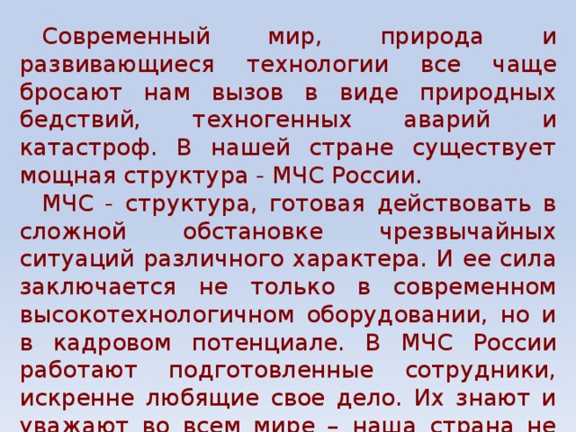 Современный мир, природа и развивающиеся технологии все чаще бросают нам вызов в виде природных бедствий, техногенных аварий и катастроф. В нашей стране существует мощная структура - МЧС России. МЧС - структура, готовая действовать в сложной обстановке чрезвычайных ситуаций различного характера. И ее сила заключается не только в современном высокотехнологичном оборудовании, но и в кадровом потенциале. В МЧС России работают подготовленные сотрудники, искренне любящие свое дело. Их знают и уважают во всем мире – наша страна не оставляет без внимания и помощи ни одну чрезвычайную ситуацию на планете. 
