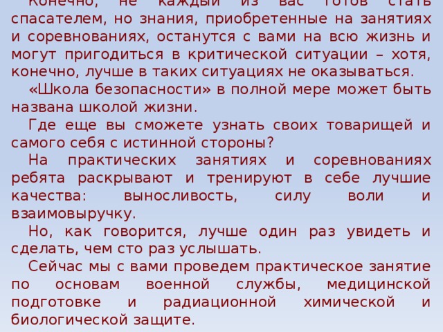 Конечно, не каждый из вас готов стать спасателем, но знания, приобретенные на занятиях и соревнованиях, останутся с вами на всю жизнь и могут пригодиться в критической ситуации – хотя, конечно, лучше в таких ситуациях не оказываться. «Школа безопасности» в полной мере может быть названа школой жизни. Где еще вы сможете узнать своих товарищей и самого себя с истинной стороны? На практических занятиях и соревнованиях ребята раскрывают и тренируют в себе лучшие качества: выносливость, силу воли и взаимовыручку. Но, как говорится, лучше один раз увидеть и сделать, чем сто раз услышать. Сейчас мы с вами проведем практическое занятие по основам военной службы, медицинской подготовке и радиационной химической и биологической защите. 