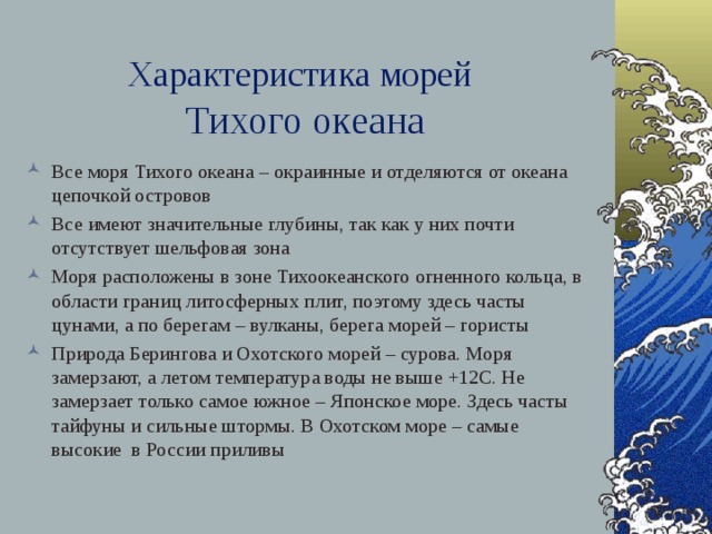 Характеристика морей   Тихого океана Все моря Тихого океана – окраинные и отделяются от океана цепочкой островов Все имеют значительные глубины, так как у них почти отсутствует шельфовая зона Моря расположены в зоне Тихоокеанского огненного кольца, в области границ литосферных плит, поэтому здесь часты цунами, а по берегам – вулканы, берега морей – гористы Природа Берингова и Охотского морей – сурова. Моря замерзают, а летом температура воды не выше +12С. Не замерзает только самое южное – Японское море. Здесь часты тайфуны и сильные штормы. В Охотском море – самые высокие в России приливы   