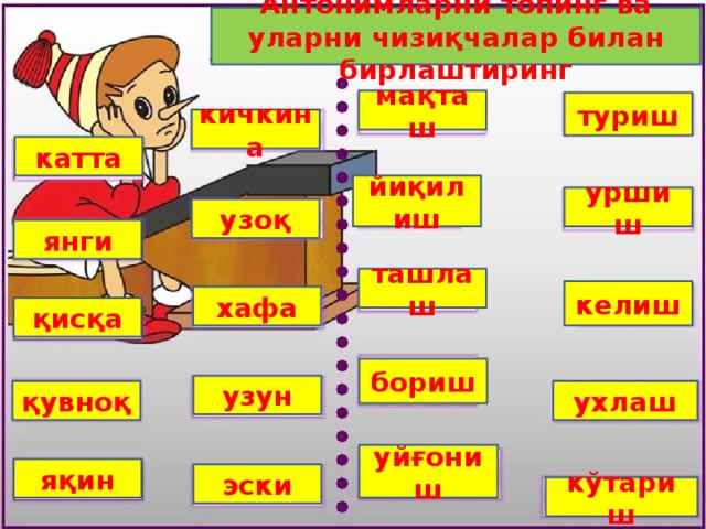 Антонимларни топинг ва уларни чизиқчалар билан бирлаштиринг мақташ туриш кичкина катта йиқилиш уршиш узоқ янги ташлаш келиш хафа қисқа бориш узун қувноқ ухлаш уйғониш яқин эски кўтариш