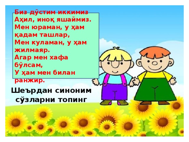 Биз дўстим иккимиз Аҳил, иноқ яшаймиз. Мен юраман, у ҳам қадам ташлар, Мен куламан, у ҳам жилмаяр. Агар мен хафа бўлсам, У ҳам мен билан ранжир. Шеърдан синоним сўзларни топинг
