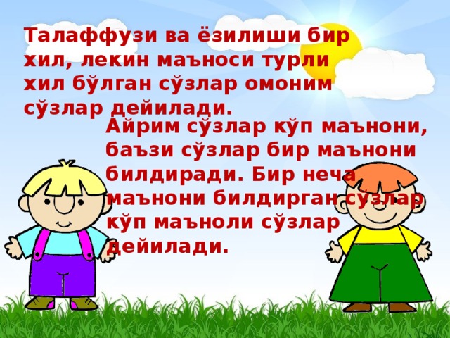 Талаффузи ва ёзилиши бир хил, лекин маъноси турли хил бўлган сўзлар омоним сўзлар дейилади. Айрим сўзлар кўп маънони, баъзи сўзлар бир маънони билдиради. Бир неча маънони билдирган сўзлар кўп маъноли сўзлар дейилади.