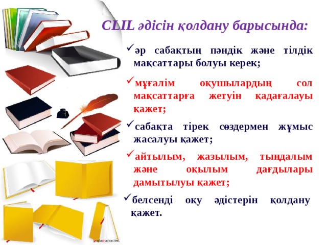 CLIL әдісін қолдану барысында: әр сабақтың пәндік және тілдік мақсаттары болуы керек; мұғалім оқушылардың сол мақсаттарға жетуін қадағалауы қажет; сабақта тірек сөздермен жұмыс жасалуы қажет; айтылым, жазылым, тыңдалым және оқылым дағдылары дамытылуы қажет; белсенді оқу әдістерін қолдану қажет. 