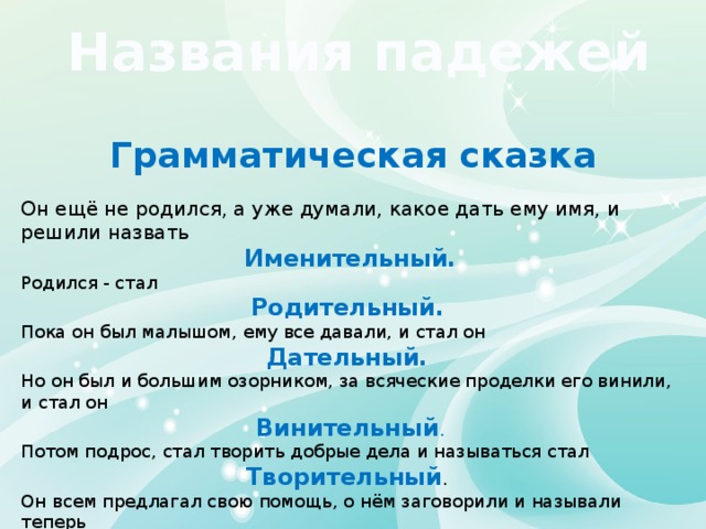 Названия падежей Грамматическая сказка Он ещё не родился, а уже думали, какое дать ему имя, и решили назвать  Именительный. Родился - стал Родительный. Пока он был малышом, ему все давали, и стал он Дательный. Но он был и большим озорником, за всяческие проделки его винили, и стал он  Винительный . Потом подрос, стал творить добрые дела и называться стал Творительный . Он всем предлагал свою помощь, о нём заговорили и называли теперь Предложный. 
