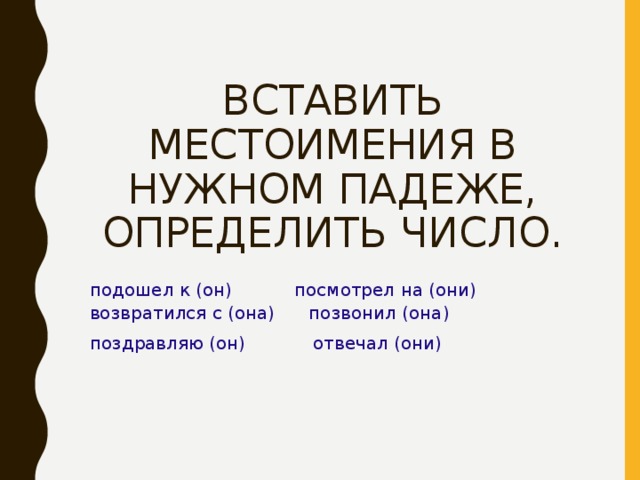  ВСТАВИТЬ МЕСТОИМЕНИЯ В НУЖНОМ ПАДЕЖЕ, ОПРЕДЕЛИТЬ ЧИСЛО. подошел к (он) посмотрел на (они) возвратился с (она) позвонил (она) поздравляю (он) отвечал (они) 