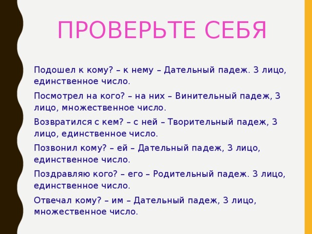 ПРОВЕРЬТЕ СЕБЯ Подошел к кому? – к нему – Дательный падеж. 3 лицо, единственное число. Посмотрел на кого? – на них – Винительный падеж, 3 лицо, множественное число. Возвратился с кем? – с ней – Творительный падеж, 3 лицо, единственное число. Позвонил кому? – ей – Дательный падеж, 3 лицо, единственное число. Поздравляю кого? – его – Родительный падеж. 3 лицо, единственное число. Отвечал кому? – им – Дательный падеж, 3 лицо, множественное число. 