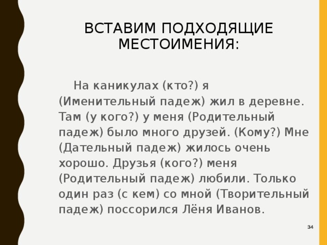 ВСТАВИМ ПОДХОДЯЩИЕ МЕСТОИМЕНИЯ:   На каникулах (кто?) я (Именительный падеж) жил в деревне. Там (у кого?) у меня (Родительный падеж) было много друзей. (Кому?) Мне (Дательный падеж) жилось очень хорошо. Друзья (кого?) меня (Родительный падеж) любили. Только один раз (с кем) со мной (Творительный падеж) поссорился Лёня Иванов. 