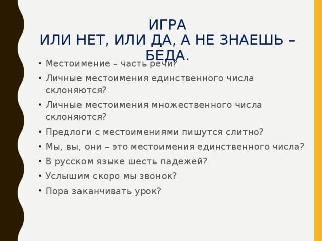 ИГРА  ИЛИ НЕТ, ИЛИ ДА, А НЕ ЗНАЕШЬ – БЕДА.   Местоимение – часть речи? Личные местоимения единственного числа склоняются? Личные местоимения множественного числа склоняются? Предлоги с местоимениями пишутся слитно? Мы, вы, они – это местоимения единственного числа? В русском языке шесть падежей? Услышим скоро мы звонок? Пора заканчивать урок?  