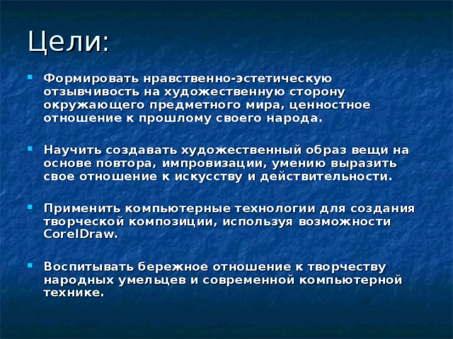 Цели: Формировать нравственно-эстетическую отзывчивость на художественную сторону окружающего предметного мира, ценностное отношение к прошлому своего народа.  Научить создавать художественный образ вещи на основе повтора, импровизации, умению выразить свое отношение к искусству и действительности.  Применить компьютерные технологии для создания творческой композиции, используя возможности CorelDraw.  Воспитывать бережное отношение к творчеству народных умельцев и современной компьютерной технике. 