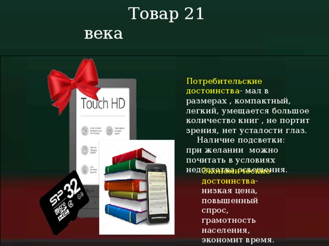  Товар 21 века Потребительские достоинства - мал в размерах , компактный, легкий, умещается большое количество книг , не портит зрения, нет усталости глаз.  Наличие подсветки: при желании можно почитать в условиях недостатка освещения. Экономические достоинства - низкая цена, повышенный спрос, грамотность населения, экономит время. 