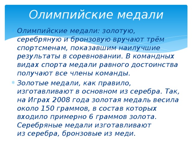 Олимпийские медали Олимпийские медали: золотую, серебряную и бронзовую вручают трём спортсменам, показавшим наилучшие результаты в соревновании. В командных видах спорта медали равного достоинства получают все члены команды. Золотые медали, как правило, изготавливают в основном из серебра. Так, на Играх 2008 года золотая медаль весила около 150 граммов, в состав которых входило примерно 6 граммов золота. Серебряные медали изготавливают из серебра, бронзовые из меди. 
