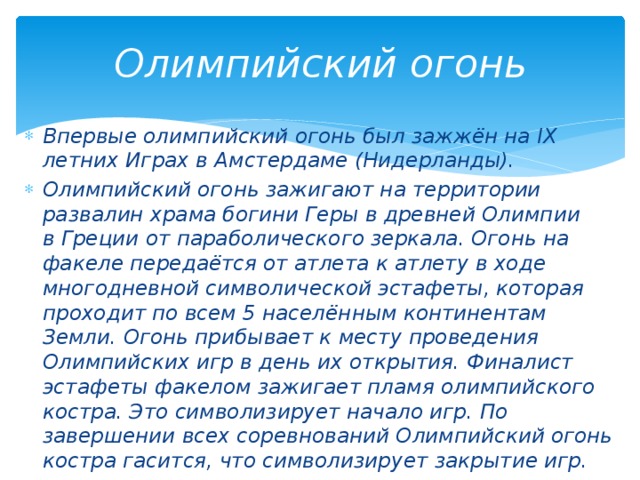 Олимпийский огонь Впервые олимпийский огонь был зажжён на IX летних Играх в Амстердаме (Нидерланды). Олимпийский огонь зажигают на территории развалин храма богини Геры в древней Олимпии в Греции от параболического зеркала. Огонь на факеле передаётся от атлета к атлету в ходе многодневной символической эстафеты, которая проходит по всем 5 населённым континентам Земли. Огонь прибывает к месту проведения Олимпийских игр в день их открытия. Финалист эстафеты факелом зажигает пламя олимпийского костра. Это символизирует начало игр. По завершении всех соревнований Олимпийский огонь костра гасится, что символизирует закрытие игр. 