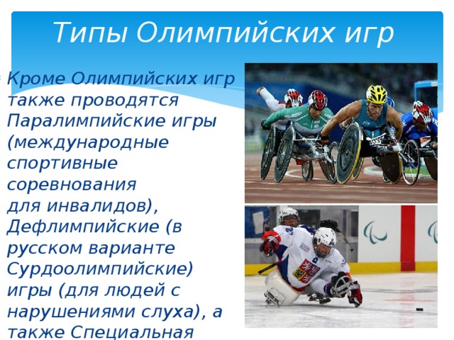 Типы Олимпийских игр Кроме Олимпийских игр также проводятся Паралимпийские игры (международные спортивные соревнования для инвалидов), Дефлимпийские (в русском варианте Сурдоолимпийские) игры (для людей с нарушениями слуха), а также Специальная Олимпиада (для людей с умственными отклонениями). 