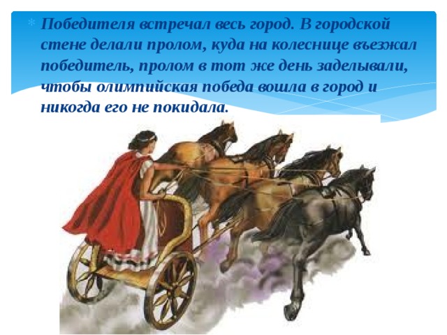 Победителя встречал весь город. В городской стене делали пролом, куда на колеснице въезжал победитель, пролом в тот же день заделывали, чтобы олимпийская победа вошла в город и никогда его не покидала. 