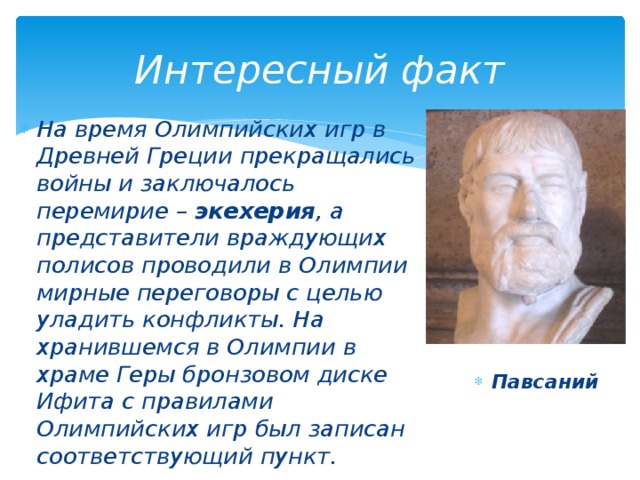 Интересный факт На время Олимпийских игр в Древней Греции прекращались войны и заключалось перемирие – экехерия , а представители враждующих полисов проводили в Олимпии мирные переговоры с целью уладить конфликты. На хранившемся в Олимпии в храме Геры бронзовом диске Ифита с правилами Олимпийских игр был записан соответствующий пункт. Павсаний 